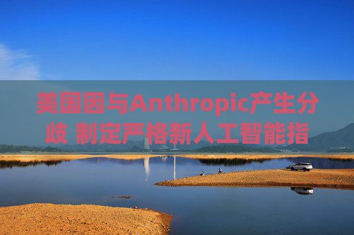 美国因与Anthropic产生分歧 制定严格新人工智能指南
