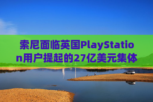 索尼面临英国PlayStation用户提起的27亿美元集体诉讼