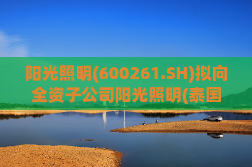 阳光照明(600261.SH)拟向全资子公司阳光照明(泰国)增资3.24亿元用于建设泰国生产基地
