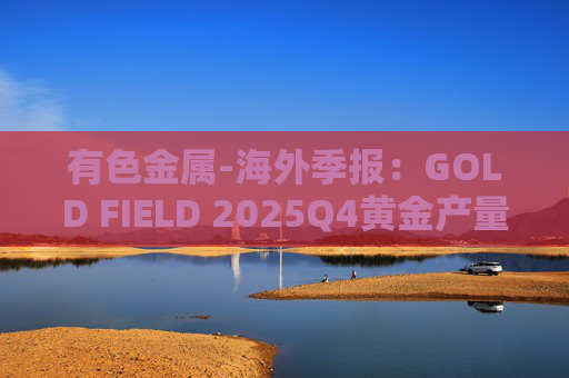 有色金属-海外季报：GOLD FIELD 2025Q4黄金产量环比增加9.6%至21.74吨 AISC环比上涨18.7%至1673美元/盎司