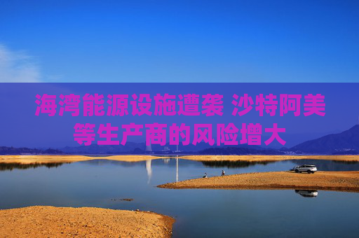 海湾能源设施遭袭 沙特阿美等生产商的风险增大
