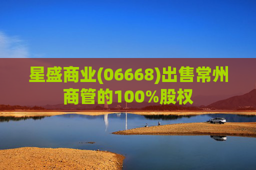 星盛商业(06668)出售常州商管的100%股权