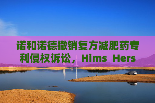 诺和诺德撤销复方减肥药专利侵权诉讼，Hims  Hers大涨37%