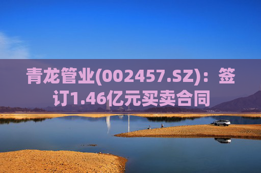 青龙管业(002457.SZ)：签订1.46亿元买卖合同