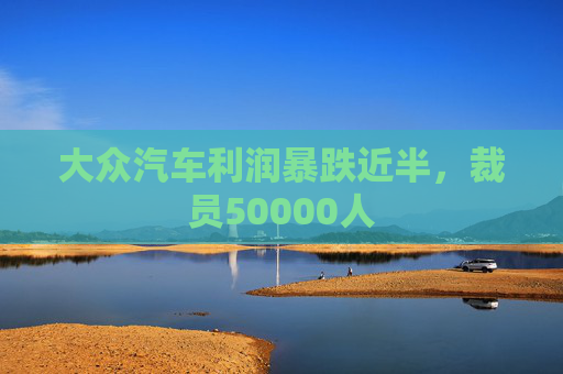 大众汽车利润暴跌近半，裁员50000人