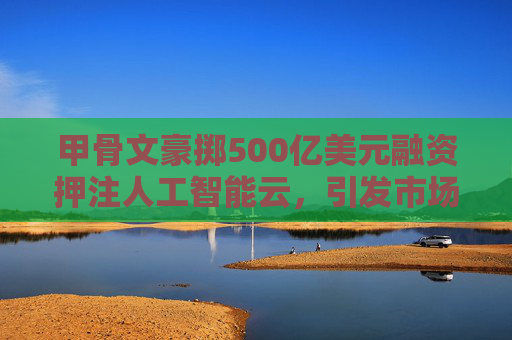 甲骨文豪掷500亿美元融资押注人工智能云，引发市场关注