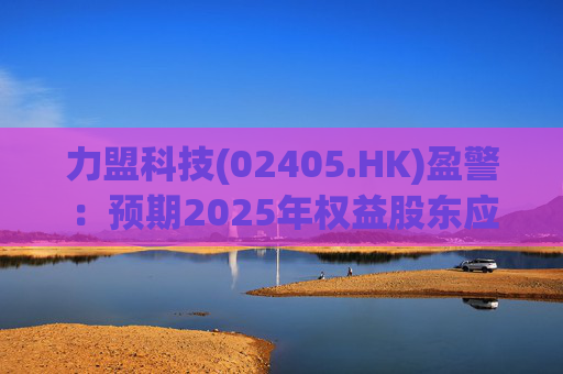 力盟科技(02405.HK)盈警：预期2025年权益股东应占亏损约430万美元至470万美元