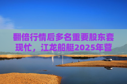翻倍行情后多名重要股东套现忙，江龙船艇2025年营收腰斩净利润迎上市首亏
