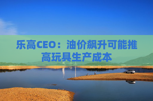 乐高CEO：油价飙升可能推高玩具生产成本