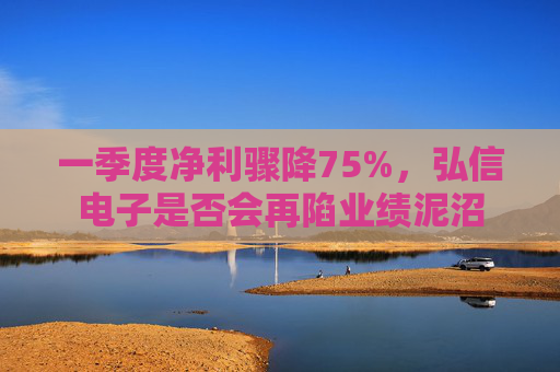 一季度净利骤降75%，弘信电子是否会再陷业绩泥沼