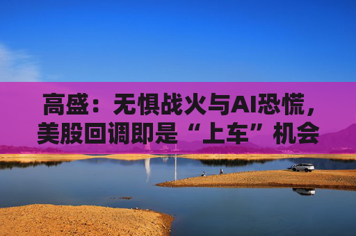高盛：无惧战火与AI恐慌，美股回调即是“上车”机会