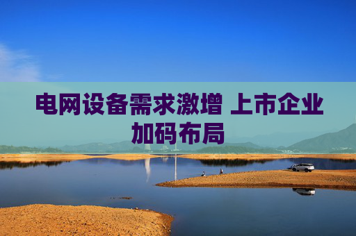 电网设备需求激增 上市企业加码布局