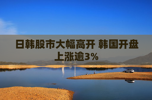 日韩股市大幅高开 韩国开盘上涨逾3%