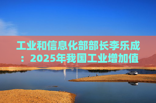 工业和信息化部部长李乐成：2025年我国工业增加值41.7万亿元，世界第一制造大国地位进一步巩固