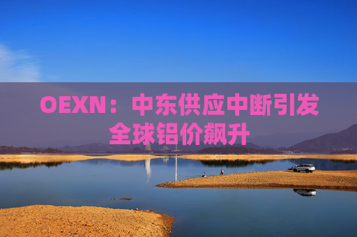 OEXN：中东供应中断引发全球铝价飙升