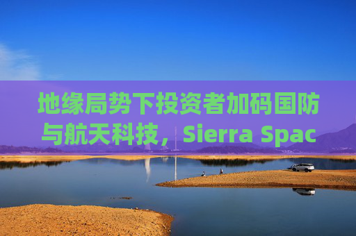 地缘局势下投资者加码国防与航天科技，Sierra Space估值达80亿美元