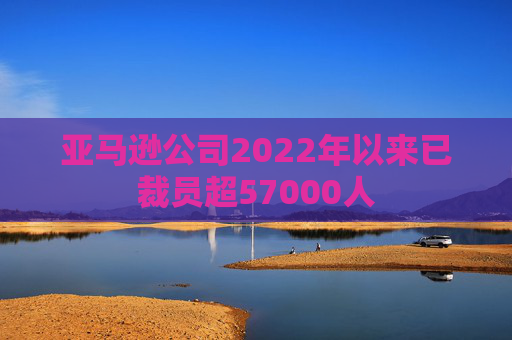 亚马逊公司2022年以来已裁员超57000人