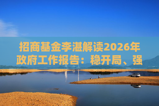 招商基金李湛解读2026年政府工作报告：稳开局、强创新、扩内需，为“十五五”高质量发展奠基础