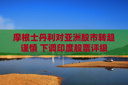 摩根士丹利对亚洲股市转趋谨慎 下调印度股票评级