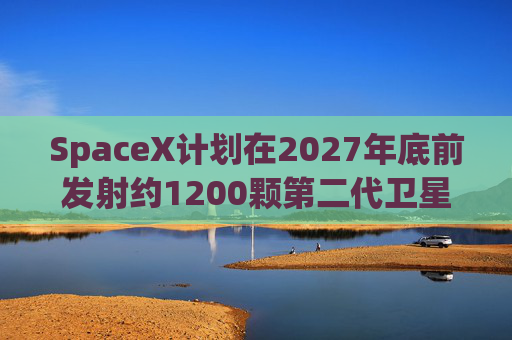SpaceX计划在2027年底前发射约1200颗第二代卫星