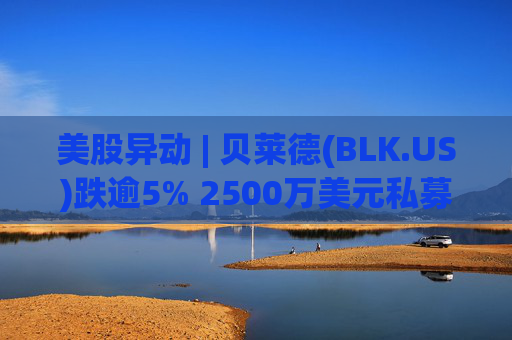美股异动 | 贝莱德(BLK.US)跌逾5% 2500万美元私募贷款估值归零