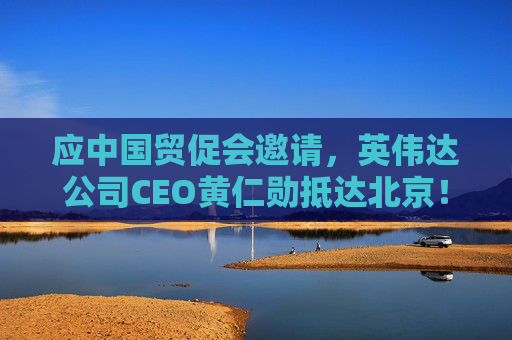 应中国贸促会邀请,英伟达公司CEO黄仁勋抵达北京!3个月前,黄仁勋曾在华表态:要继续与中国合作