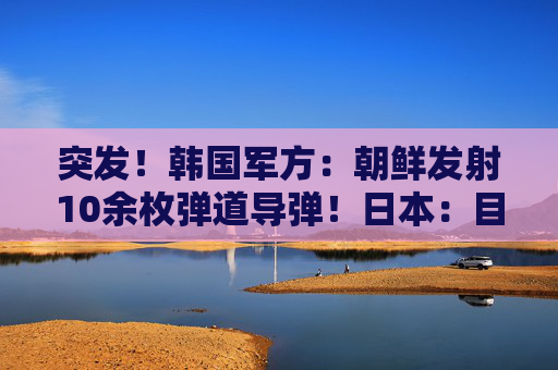 突发！韩国军方：朝鲜发射10余枚弹道导弹！日本：目前没收到受损报告