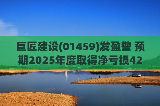 巨匠建设(01459)发盈警 预期2025年度取得净亏损4200至5000万元 同比盈转亏  第1张