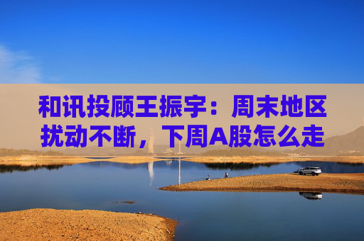 和讯投顾王振宇：周末地区扰动不断，下周A股怎么走？