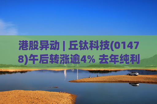 港股异动 | 丘钛科技(01478)午后转涨逾4% 去年纯利同比增4.35倍 末期息大增至40港仙