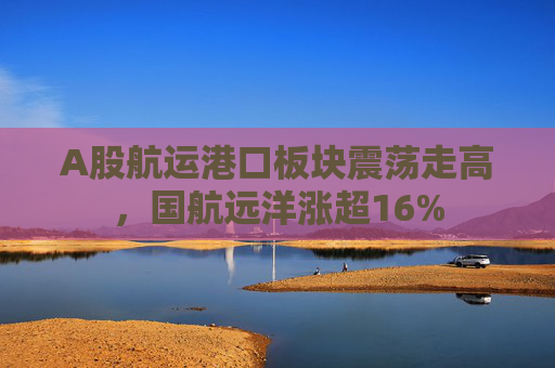 A股航运港口板块震荡走高，国航远洋涨超16%