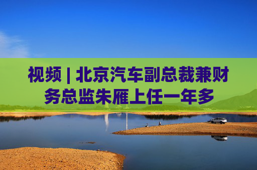 视频 | 北京汽车副总裁兼财务总监朱雁上任一年多