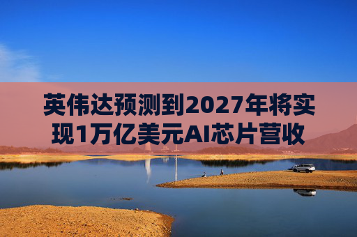 英伟达预测到2027年将实现1万亿美元AI芯片营收