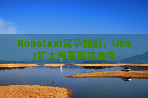 Robotaxi竞争加剧，Uber扩大与英伟达合作