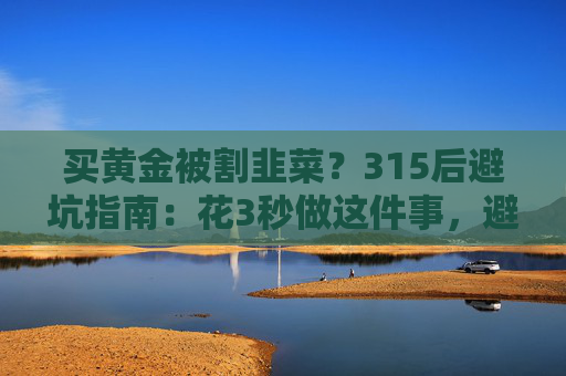 买黄金被割韭菜？315后避坑指南：花3秒做这件事，避开大半陷阱