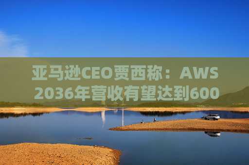 亚马逊CEO贾西称：AWS 2036年营收有望达到6000亿美元