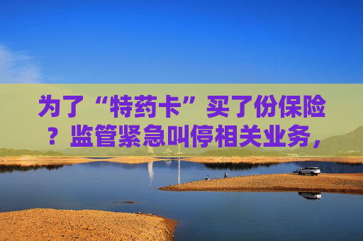 为了“特药卡”买了份保险？监管紧急叫停相关业务，业内称卡片权益使用概率极低，不足百万分之一