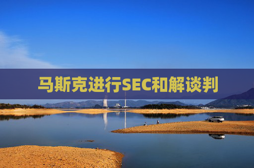 马斯克进行SEC和解谈判