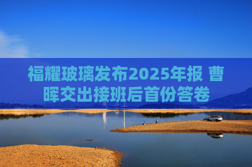 福耀玻璃发布2025年报 曹晖交出接班后首份答卷  第1张