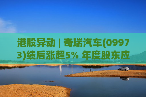 港股异动 | 奇瑞汽车(09973)绩后涨超5% 年度股东应占利润同比增加34.6% 公司新能源转型加速
