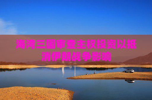 海湾三国审查主权投资以抵消伊朗战争影响