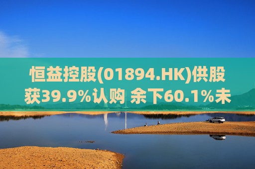 恒益控股(01894.HK)供股获39.9%认购 余下60.1%未认购股份将启动补偿安排