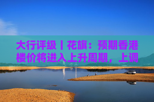 大行评级丨花旗：预期香港楼价将进入上升周期，上调港铁目标价至30港元