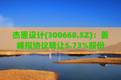 杰恩设计(300668.SZ)：姜峰拟协议转让5.73%股份