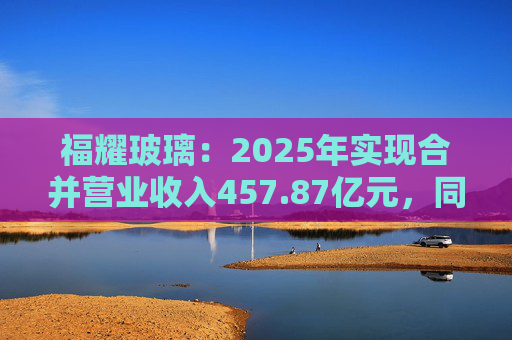 福耀玻璃：2025年实现合并营业收入457.87亿元，同比增长16.65%