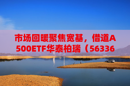市场回暖聚焦宽基，借道A500ETF华泰柏瑞（563360）助力低成本布局核心资产