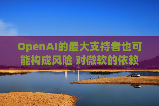 OpenAI的最大支持者也可能构成风险 对微软的依赖在IPO前夕引发质疑
