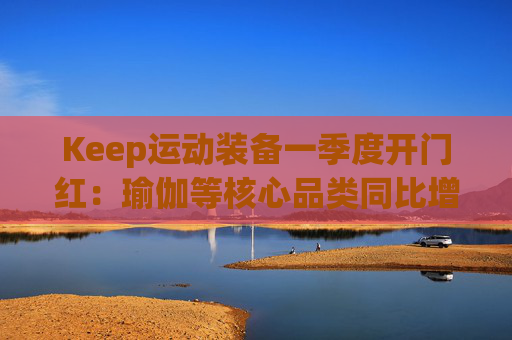 Keep运动装备一季度开门红：瑜伽等核心品类同比增长40%
