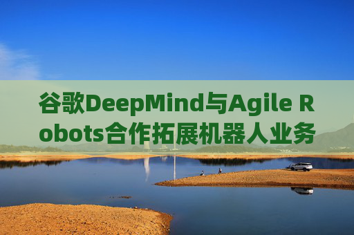 谷歌DeepMind与Agile Robots合作拓展机器人业务