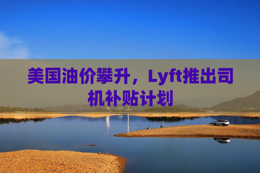 美国油价攀升，Lyft推出司机补贴计划